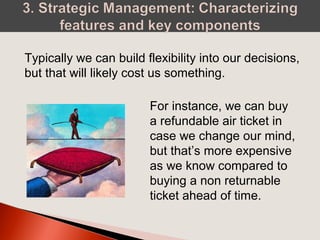 Typically we can build flexibility into our decisions,
but that will likely cost us something.
For instance, we can buy
a refundable air ticket in
case we change our mind,
but that’s more expensive
as we know compared to
buying a non returnable
ticket ahead of time.
 