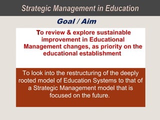 TTo review & explore sustainable
improvement in Educational
Management changes, as priority on the
educational establishment
To look into the restructuring of the deeply
rooted model of Education Systems to that of
a Strategic Management model that is
focused on the future.
 