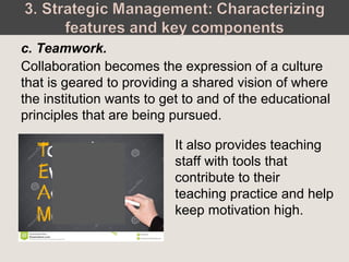 Collaboration becomes the expression of a culture
that is geared to providing a shared vision of where
the institution wants to get to and of the educational
principles that are being pursued.
c. Teamwork.
It also provides teaching
staff with tools that
contribute to their
teaching practice and help
keep motivation high.
 