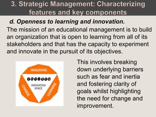 This involves breaking
down underlying barriers
such as fear and inertia
and fostering clarity of
goals whilst highlighting
the need for change and
improvement.
d. Openness to learning and innovation.
The mission of an educational management is to build
an organization that is open to learning from all of its
stakeholders and that has the capacity to experiment
and innovate in the pursuit of its objectives.
 
