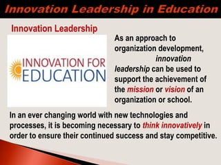 As an approach to
organization development,
innovation
leadership can be used to
support the achievement of
the mission or vision of an
organization or school.
Innovation Leadership
In an ever changing world with new technologies and
processes, it is becoming necessary to think innovatively in
order to ensure their continued success and stay competitive.
 