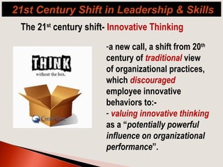 The 21st
century shift- Innovative Thinking
-a new call, a shift from 20th
century of traditional view
of organizational practices,
which discouraged
employee innovative
behaviors to:-
- valuing innovative thinking
as a “potentially powerful
influence on organizational
performance”.
21st Century Shift in Leadership & Skills
 