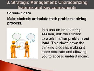 Make students articulate their problem solving
process.
Communicate
In a one-on-one tutoring
session, ask the student
to work his/her problem out
loud. This slows down the
thinking process, making it
more accurate and allowing
you to access understanding.
 