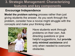 Model the problem solving process rather than just
giving students the answer. As you work through the
problem, consider how a novice might struggle with the
concepts and make your thinking clear.
Encourage Independence
Have students work through
problems on their own. Ask
directing questions or give
helpful suggestions, but provide
only minimal assistance and
only when needed to overcome
obstacles.
 