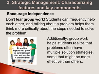 Don’t fear group work! Students can frequently help
each other, and talking about a problem helps them
think more critically about the steps needed to solve
the problem.
Encourage Independence
Additionally, group work
helps students realize that
problems often have
multiple solution strategies,
some that might be more
effective than others.
 