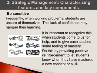 Frequently, when working problems, students are
unsure of themselves. This lack of confidence may
hamper their learning.
Be sensitive
It is important to recognize this
when students come to us for
help, and to give each student
some feeling of mastery.
Do this by providing positive
reinforcement to let students
know when they have mastered
a new concept or skill.
 
