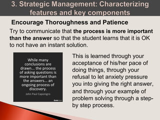Try to communicate that the process is more important
than the answer so that the student learns that it is OK
to not have an instant solution.
Encourage Thoroughness and Patience
This is learned through your
acceptance of his/her pace of
doing things, through your
refusal to let anxiety pressure
you into giving the right answer,
and through your example of
problem solving through a step-
by step process.
 