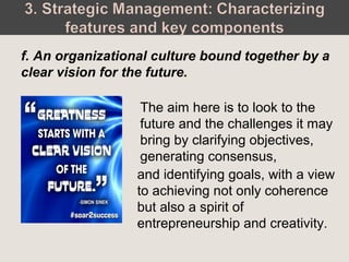 The aim here is to look to the
future and the challenges it may
bring by clarifying objectives,
generating consensus,
f. An organizational culture bound together by a
clear vision for the future.
and identifying goals, with a view
to achieving not only coherence
but also a spirit of
entrepreneurship and creativity.
 