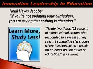 “Nearly two-thirds (63 percent)
of school administrators who
responded to a recent survey
said 1:1 computing classrooms
where teachers act as a coach
for students are the future of
education.” (T.H.E Journal)
 
Heidi Hayes Jacobs:
”If you’re not updating your curriculum,
you are saying that nothing is changing.”
 
 