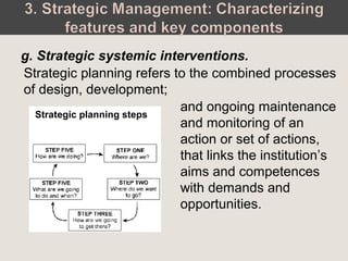 Strategic planning refers to the combined processes
of design, development;
g. Strategic systemic interventions.
and ongoing maintenance
and monitoring of an
action or set of actions,
that links the institution’s
aims and competences
with demands and
opportunities.
Strategic planning steps
 