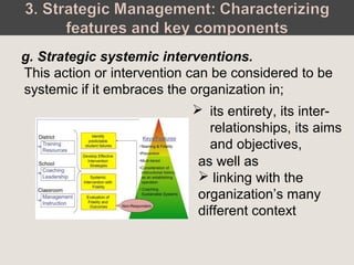 This action or intervention can be considered to be
systemic if it embraces the organization in;
g. Strategic systemic interventions.
 its entirety, its inter-
relationships, its aims
and objectives,
as well as
 linking with the
organization’s many
different context
 