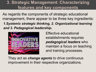 As regards the components of strategic educational
management, there appear to be three key ingredients:
Effective educational
establishments requires
pedagogical leaders who
maintain a focus on teaching
and training processes.
They act as change agents to drive continuous
improvement in their respective organizations.
1.Systemic strategic thinking, 2. Organizational learning
and 3. Pedagogical leadership.
 