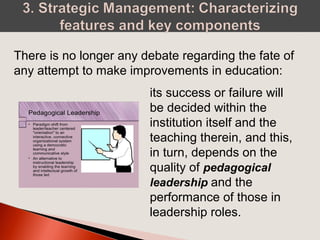 There is no longer any debate regarding the fate of
any attempt to make improvements in education:
its success or failure will
be decided within the
institution itself and the
teaching therein, and this,
in turn, depends on the
quality of pedagogical
leadership and the
performance of those in
leadership roles.
 