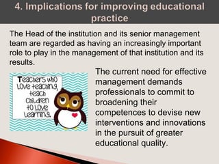 The Head of the institution and its senior management
team are regarded as having an increasingly important
role to play in the management of that institution and its
results.
The current need for effective
management demands
professionals to commit to
broadening their
competences to devise new
interventions and innovations
in the pursuit of greater
educational quality.
 