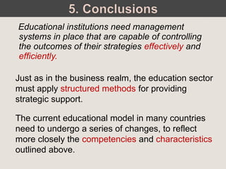 Educational institutions need management
systems in place that are capable of controlling
the outcomes of their strategies effectively and
efficiently.
Just as in the business realm, the education sector
must apply structured methods for providing
strategic support.
The current educational model in many countries
need to undergo a series of changes, to reflect
more closely the competencies and characteristics
outlined above.
 