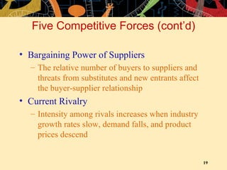 Five Competitive Forces (cont’d) Bargaining Power of Suppliers The relative number of buyers to suppliers and threats from substitutes and new entrants affect the buyer-supplier relationship Current Rivalry Intensity among rivals increases when industry growth rates slow, demand falls, and product prices descend 
