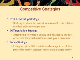 Competitive Strategies Cost Leadership Strategy Seeking to attain the lowest total overall costs relative to other industry competitors Differentiation Strategy Attempting to create a unique and distinctive product or service for which customers will pay a premium Focus Strategy Using a cost or differentiation advantage to exploit a particular market segment rather than a larger market 