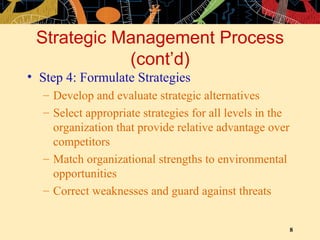Strategic Management Process (cont’d) Step 4: Formulate Strategies Develop and evaluate strategic alternatives Select appropriate strategies for all levels in the organization that provide relative advantage over competitors Match organizational strengths to environmental opportunities Correct weaknesses and guard against threats 