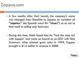 Zappos.com
 A few months after their launch, the company's name
was changed from ShoeSite to Zappos (a variation of
"zapatos," the Spanish word for "shoes") so as not to
limit itself to selling only footwear.
 During this time, Hsieh found that he "had the most fun
with Zappos" and came on board as co-CEO with Nick
Swinmurn. After minimal gross sales in 1999, Zappos
brought in $1.6 million in revenue in 2000.
 