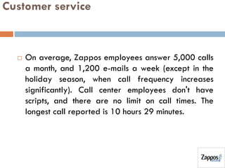 Customer service
 On average, Zappos employees answer 5,000 calls
a month, and 1,200 e-mails a week (except in the
holiday season, when call frequency increases
significantly). Call center employees don't have
scripts, and there are no limit on call times. The
longest call reported is 10 hours 29 minutes.
 