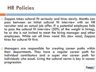 HR Policies
 Zappos takes cultural fit seriously and hires slowly. Months can
pass between an initial cultural fit interview with an HR
recruiter and an actual job offer. If a potential employee fails
to pass the cultural fit interview (50% of the weight in hiring),
he or she is not invited to meet the hiring manager and other
employees. While not all hires wend this slow road, Zappos
hires for cultural fit first.
 Managers are responsible for creating career paths within
their departments. They have a regular career path for
individual contributors and a super star career path for
individuals who excel. Living the cultural norms is key in career
progression.
 