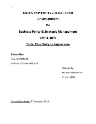 1

GREEN UNIVERSITY of BANGLDESH

An assignment
On
Business Policy & Strategic Management
(MGT-309)
Topic: Case Study on Zappos.com
Prepared For:
Md. Murad Hasan.
Assistant professor, DBA, GUB
Prepared By:
Md. Moazzem Hossain
ID: 110106034

Submission Date: 7th January, 2014

 
