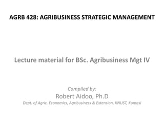 AGRB 428: AGRIBUSINESS STRATEGIC MANAGEMENT

Lecture material for BSc. Agribusiness Mgt IV

Compiled by:

Robert Aidoo, Ph.D
Dept. of Agric. Economics, Agribusiness & Extension, KNUST, Kumasi

 