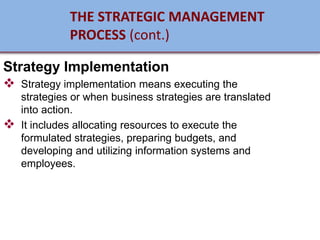 Strategy Implementation
❖ Strategy implementation means executing the
strategies or when business strategies are translated
into action.
❖ It includes allocating resources to execute the
formulated strategies, preparing budgets, and
developing and utilizing information systems and
employees.
THE STRATEGIC MANAGEMENT
PROCESS (cont.)
 