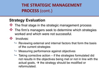 Strategy Evaluation
❖ The final stage in the strategic management process
❖ The firm’s managers seek to determine which strategies
worked and which were not successful.
❖ Involves:
 Reviewing external and internal factors that form the basis
of the current strategies
 Measuring performance against objectives
 Taking corrective action – if the strategies formulated did
not results in the objectives being met or not in line with the
actual goals, → the strategy should be modified or
reformulated.
THE STRATEGIC MANAGEMENT
PROCESS (cont.)
 