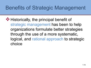 Benefits of Strategic Management
❖Historically, the principal benefit of
strategic management has been to help
organizations formulate better strategies
through the use of a more systematic,
logical, and rational approach to strategic
choice
1-16
 