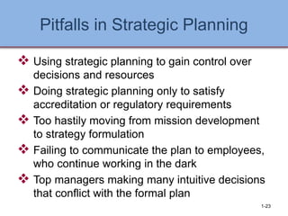 Pitfalls in Strategic Planning
❖ Using strategic planning to gain control over
decisions and resources
❖ Doing strategic planning only to satisfy
accreditation or regulatory requirements
❖ Too hastily moving from mission development
to strategy formulation
❖ Failing to communicate the plan to employees,
who continue working in the dark
❖ Top managers making many intuitive decisions
that conflict with the formal plan
1-23
 