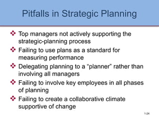 Pitfalls in Strategic Planning
❖ Top managers not actively supporting the
strategic-planning process
❖ Failing to use plans as a standard for
measuring performance
❖ Delegating planning to a “planner” rather than
involving all managers
❖ Failing to involve key employees in all phases
of planning
❖ Failing to create a collaborative climate
supportive of change
1-24
 