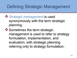 Defining Strategic Management
❖Strategic management is used
synonymously with the term strategic
planning.
❖Sometimes the term strategic
management is used to refer to strategy
formulation, implementation, and
evaluation, with strategic planning
referring only to strategy formulation.
1-3
 