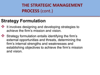 Strategy Formulation
❖ It involves designing and developing strategies to
achieve the firm’s mission and vision.
❖ Strategy formulation entails identifying the firm’s
external opportunities and threats, determining the
firm’s internal strengths and weaknesses and
establishing objectives to achieve the firm’s mission
and vision.
THE STRATEGIC MANAGEMENT
PROCESS (cont.)
 