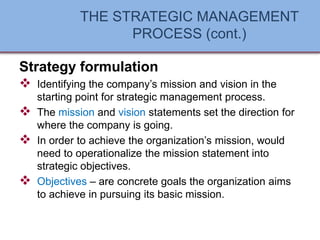 THE STRATEGIC MANAGEMENT
PROCESS (cont.)
Strategy formulation
❖ Identifying the company’s mission and vision in the
starting point for strategic management process.
❖ The mission and vision statements set the direction for
where the company is going.
❖ In order to achieve the organization’s mission, would
need to operationalize the mission statement into
strategic objectives.
❖ Objectives – are concrete goals the organization aims
to achieve in pursuing its basic mission.
 
