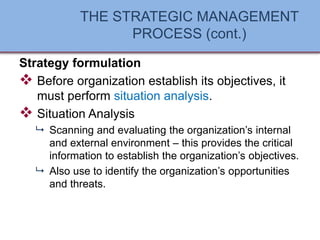 THE STRATEGIC MANAGEMENT
PROCESS (cont.)
Strategy formulation
❖ Before organization establish its objectives, it
must perform situation analysis.
❖ Situation Analysis
 Scanning and evaluating the organization’s internal
and external environment – this provides the critical
information to establish the organization’s objectives.
 Also use to identify the organization’s opportunities
and threats.
 