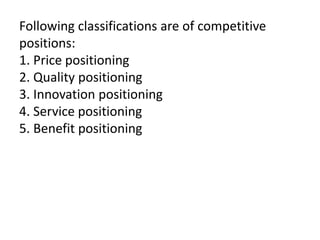 Following classifications are of competitive
positions:
1. Price positioning
2. Quality positioning
3. Innovation positioning
4. Service positioning
5. Benefit positioning
 