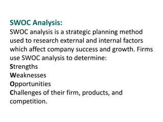 SWOC Analysis:
SWOC analysis is a strategic planning method
used to research external and internal factors
which affect company success and growth. Firms
use SWOC analysis to determine:
Strengths
Weaknesses
Opportunities
Challenges of their firm, products, and
competition.
 