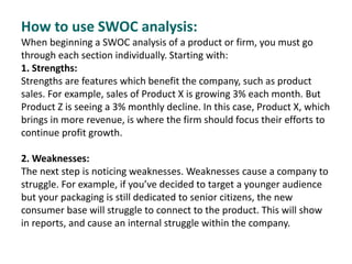 How to use SWOC analysis:
When beginning a SWOC analysis of a product or firm, you must go
through each section individually. Starting with:
1. Strengths:
Strengths are features which benefit the company, such as product
sales. For example, sales of Product X is growing 3% each month. But
Product Z is seeing a 3% monthly decline. In this case, Product X, which
brings in more revenue, is where the firm should focus their efforts to
continue profit growth.
2. Weaknesses:
The next step is noticing weaknesses. Weaknesses cause a company to
struggle. For example, if you’ve decided to target a younger audience
but your packaging is still dedicated to senior citizens, the new
consumer base will struggle to connect to the product. This will show
in reports, and cause an internal struggle within the company.
 