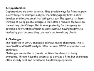 3. Opportunities:
Opportunities are often external. They provide ways for firms to grow
successfully. For example, a digital marketing agency helps a client
develop an effective email marketing strategy. The agency has been
thinking of doing graphic design so they offer a reduced fee to re-do
the existing client’s logo. This is an opportunity for the agency to
develop a new section of their business without having to devise a
marketing plan because they can reach out to existing clients.
4. Challenges:
The final step in SWOC analysis is acknowledging challenges. This is
how SWOC and SWOT analysis differ because SWOT analysis focuses
on threats.
Challenges are similar to threats but have the chance of being
overcome. Threats have the potential to damage a firm, but challenges
often already exist and need to be handled appropriately.
 