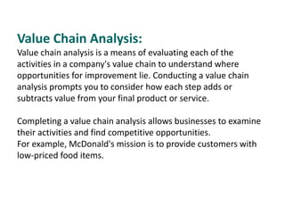 Value Chain Analysis:
Value chain analysis is a means of evaluating each of the
activities in a company's value chain to understand where
opportunities for improvement lie. Conducting a value chain
analysis prompts you to consider how each step adds or
subtracts value from your final product or service.
Completing a value chain analysis allows businesses to examine
their activities and find competitive opportunities.
For example, McDonald's mission is to provide customers with
low-priced food items.
 