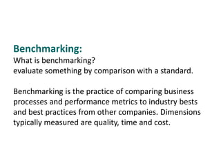 Benchmarking:
What is benchmarking?
evaluate something by comparison with a standard.
Benchmarking is the practice of comparing business
processes and performance metrics to industry bests
and best practices from other companies. Dimensions
typically measured are quality, time and cost.
 