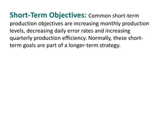 Short-Term Objectives: Common short-term
production objectives are increasing monthly production
levels, decreasing daily error rates and increasing
quarterly production efficiency. Normally, these short-
term goals are part of a longer-term strategy.
 
