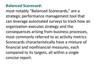 Balanced Scorecard:
most notably “Balanced Scorecards,” are a
strategic performance management tool that
can leverage automated surveys to track how an
organization executes strategy and the
consequences arising from business processes,
most commonly referred to as activity metrics.
Scorecards characteristically have a mixture of
financial and nonfinancial measures, each
compared to its targets, all within a single
concise report.
 