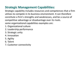 Strategic Management Capabilities:
Strategic capability includes resources and competences that a firm
utilises to compete in its business environment. It can therefore
constitute a firm's strengths and weaknesses, and be a source of
competitive advantage or disadvantage over its rivals.
some organizational capabilities examples are:
1. Organizational culture
2. Leadership performance
3. Strategic unity
4. Innovation
5. Agility
6. Talent
7. Customer connectivity
 