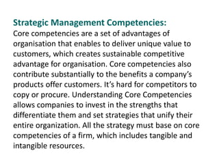 Strategic Management Competencies:
Core competencies are a set of advantages of
organisation that enables to deliver unique value to
customers, which creates sustainable competitive
advantage for organisation. Core competencies also
contribute substantially to the benefits a company’s
products offer customers. It’s hard for competitors to
copy or procure. Understanding Core Competencies
allows companies to invest in the strengths that
differentiate them and set strategies that unify their
entire organization. All the strategy must base on core
competencies of a firm, which includes tangible and
intangible resources.
 