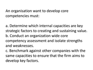 An organisation want to develop core
competencies must:
a. Determine which internal capacities are key
strategic factors to creating and sustaining value.
b. Conduct an organization wide core
competency assessment and isolate strengths
and weaknesses.
c. Benchmark against other companies with the
same capacities to ensure that the firm aims to
develop key factors.
 