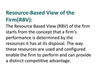 Resource-Based View of the
Firm(RBV):
The Resource Based View (RBV) of the firm
starts from the concept that a firm's
performance is determined by the
resources it has at its disposal. The way
these resources are used and configured
enable the firm to perform and can provide
a distinct competitive advantage.
 