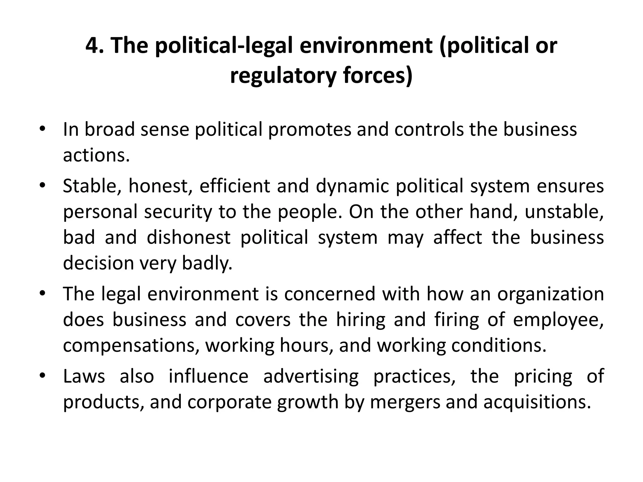 4. The political-legal environment (political or
regulatory forces)
• In broad sense political promotes and controls the business
actions.
• Stable, honest, efficient and dynamic political system ensures
personal security to the people. On the other hand, unstable,
bad and dishonest political system may affect the business
decision very badly.
• The legal environment is concerned with how an organization
does business and covers the hiring and firing of employee,
compensations, working hours, and working conditions.
• Laws also influence advertising practices, the pricing of
products, and corporate growth by mergers and acquisitions.
 