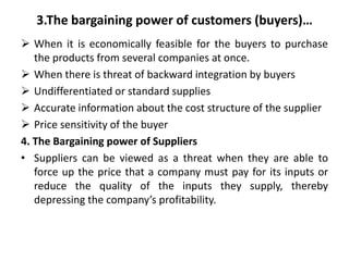 4.The Bargaining power of Suppliers…
• According to Porter’s suppliers are most powerful:
 When the product that they sel...